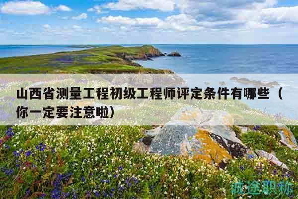 山西省測量工程初級工程師評定條件有哪些（你一定要注意啦）