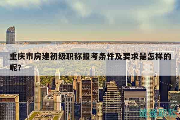 重慶市房建初級(jí)職稱報(bào)考條件及要求是怎樣的呢？