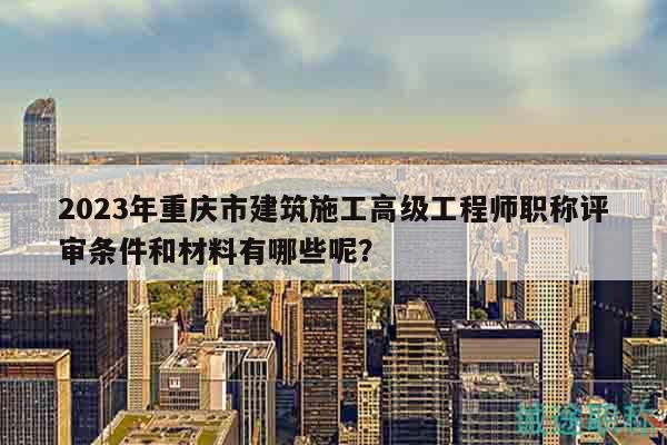 2023年重慶市建筑施工高級(jí)工程師職稱評(píng)審條件和材料有哪些呢？