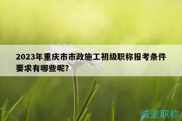 2023年重慶市市政施工初級(jí)職稱報(bào)考條件要求有哪些呢？