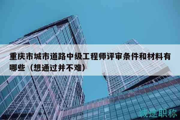 重慶市城市道路中級(jí)工程師評(píng)審條件和材料有哪些（想通過(guò)并不難）