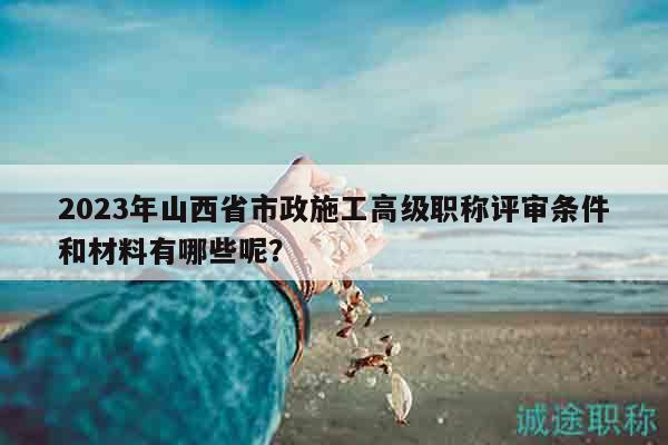 2023年山西省市政施工高級(jí)職稱評(píng)審條件和材料有哪些呢？