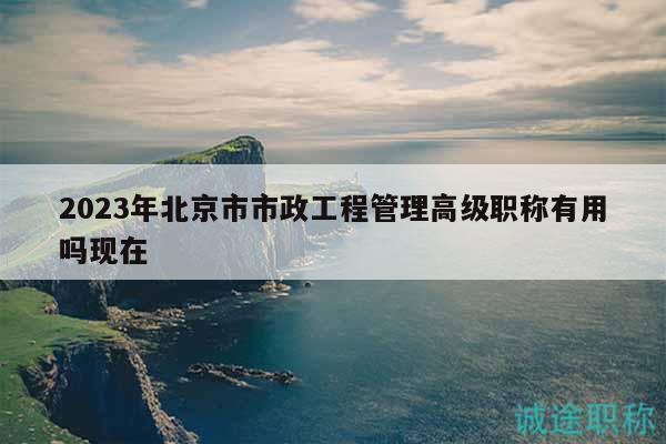 2023年北京市市政工程管理高級職稱有用嗎現(xiàn)在