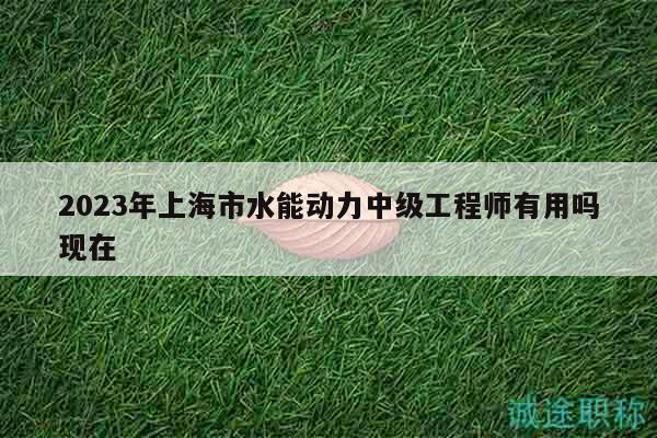 2023年上海市水能動力中級工程師有用嗎現(xiàn)在