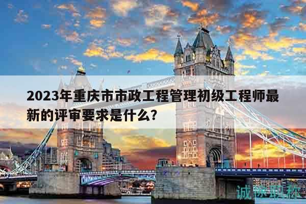2023年重慶市市政工程管理初級(jí)工程師最新的評(píng)審要求是什么？