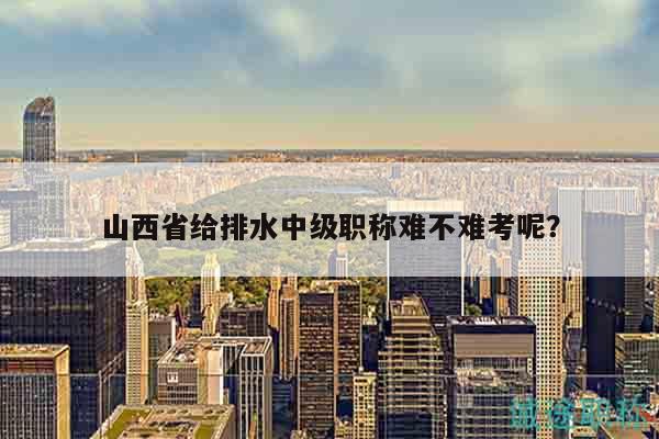 山西省給排水中級職稱難不難考呢？