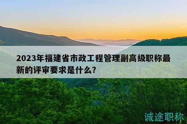 2023年福建省市政工程管理副高級職稱最新的評審要求是什么？