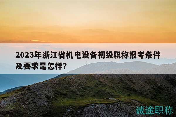2023年浙江省機電設(shè)備初級職稱報考條件及要求是怎樣？