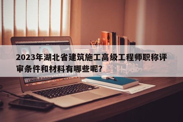 2023年湖北省建筑施工高級(jí)工程師職稱評(píng)審條件和材料有哪些呢？