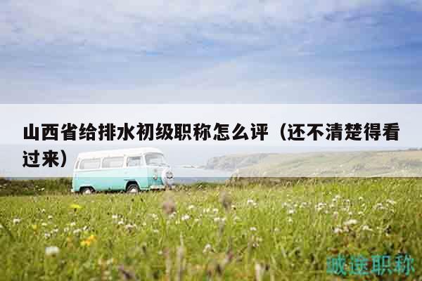 山西省給排水初級(jí)職稱怎么評(píng)（還不清楚得看過(guò)來(lái)）