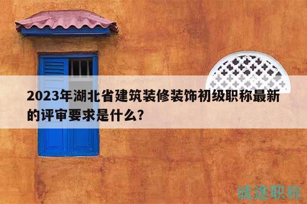 2023年湖北省建筑裝修裝飾初級(jí)職稱最新的評(píng)審要求是什么？