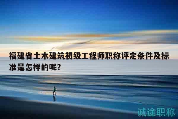 福建省土木建筑初級工程師職稱評定條件及標準是怎樣的呢？