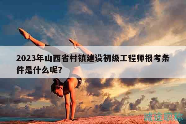 2023年山西省村鎮(zhèn)建設(shè)初級工程師報考條件是什么呢？
