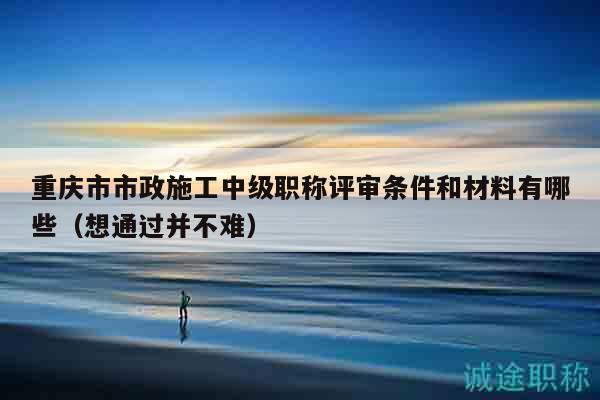 重慶市市政施工中級職稱評審條件和材料有哪些（想通過并不難）