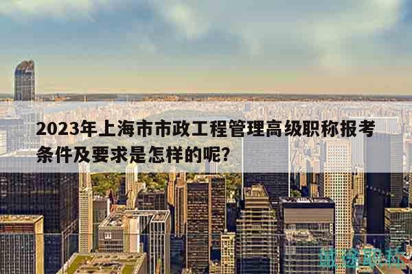 2023年上海市市政工程管理高級(jí)職稱報(bào)考條件及要求是怎樣的呢？