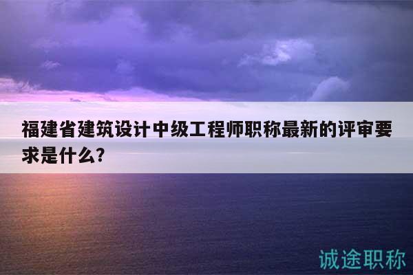 福建省建筑設(shè)計中級工程師職稱最新的評審要求是什么？