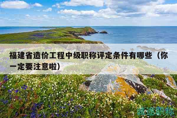 福建省造價工程中級職稱評定條件有哪些（你一定要注意啦）