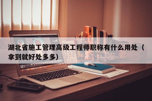 湖北省施工管理高級工程師職稱有什么用處（拿到就好處多多）