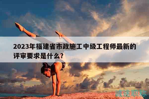 2023年福建省市政施工中級工程師最新的評審要求是什么？