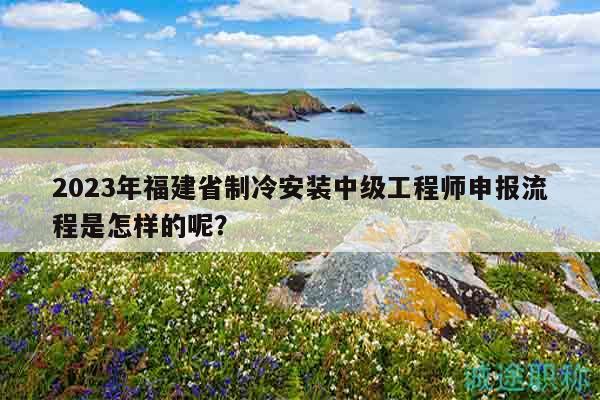 2023年福建省制冷安裝中級工程師申報流程是怎樣的呢？