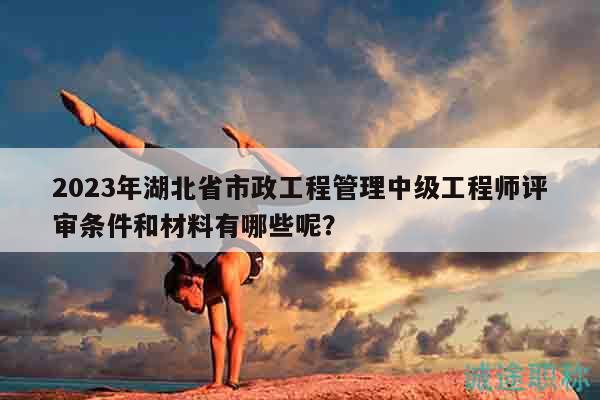 2023年湖北省市政工程管理中級工程師評審條件和材料有哪些呢？