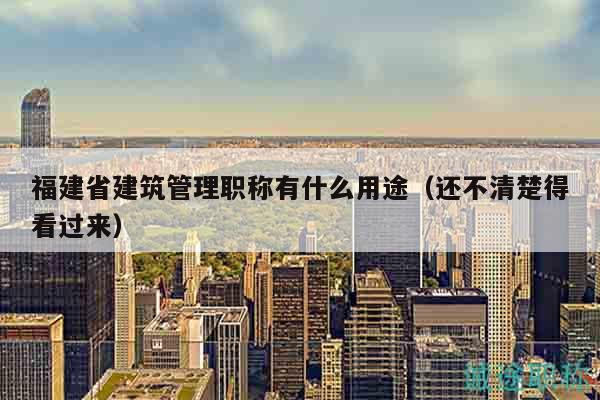 福建省建筑管理職稱(chēng)有什么用途（還不清楚得看過(guò)來(lái)）