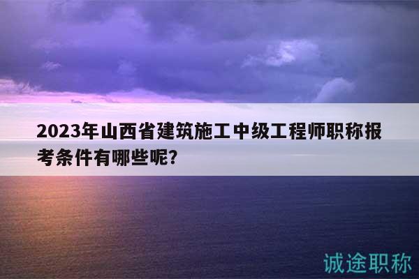 2023年山西省建筑施工中級工程師職稱報考條件有哪些呢？