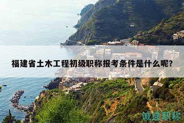 福建省土木工程初級職稱報考條件是什么呢？