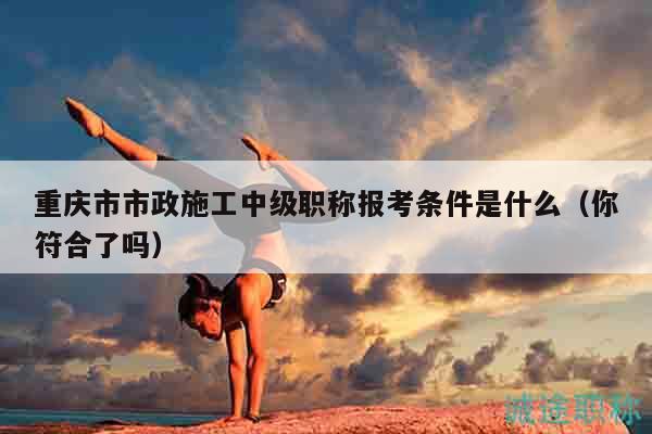 重慶市市政施工中級職稱報考條件是什么（你符合了嗎）