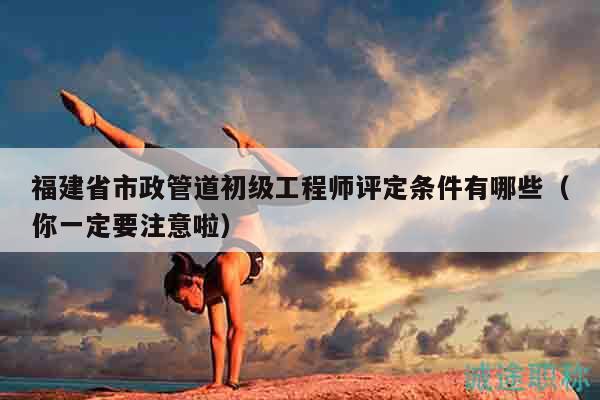 福建省市政管道初級工程師評定條件有哪些（你一定要注意啦）