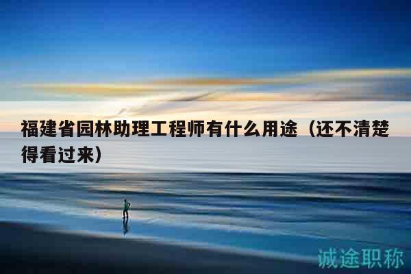 福建省園林助理工程師有什么用途（還不清楚得看過來）