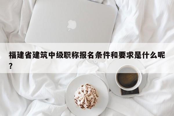 福建省建筑中級(jí)職稱報(bào)名條件和要求是什么呢？
