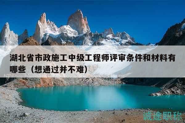 湖北省市政施工中級工程師評審條件和材料有哪些（想通過并不難）