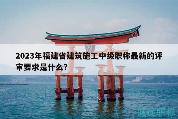 2023年福建省建筑施工中級(jí)職稱最新的評(píng)審要求是什么？