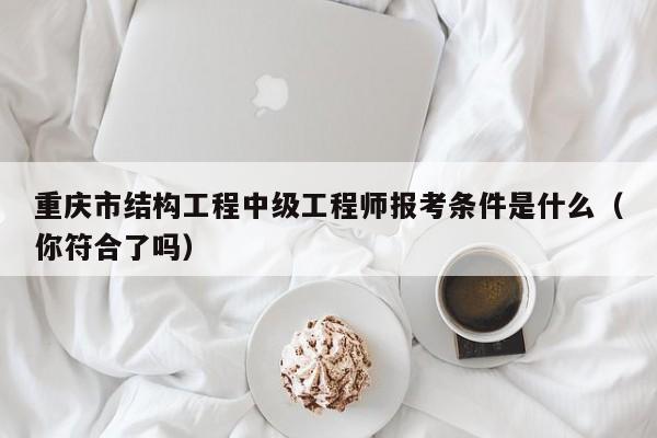 重慶市結(jié)構(gòu)工程中級(jí)工程師報(bào)考條件是什么（你符合了嗎）