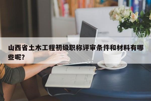 山西省土木工程初級職稱評審條件和材料有哪些呢？