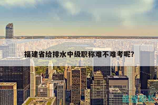 福建省給排水中級職稱難不難考呢？