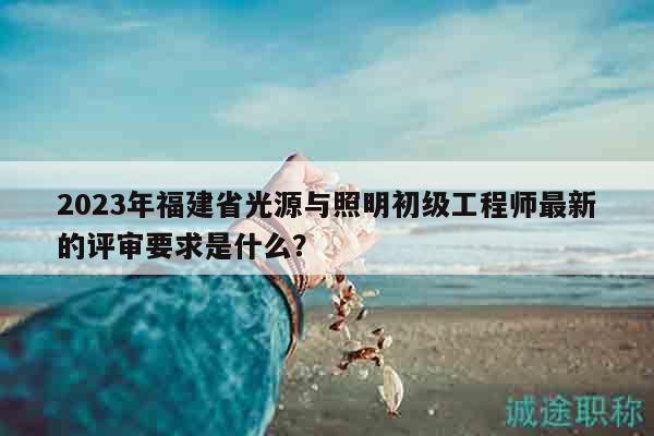 2023年福建省光源與照明初級(jí)工程師最新的評(píng)審要求是什么？
