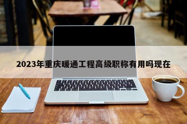 2023年重慶暖通工程高級(jí)職稱有用嗎現(xiàn)在