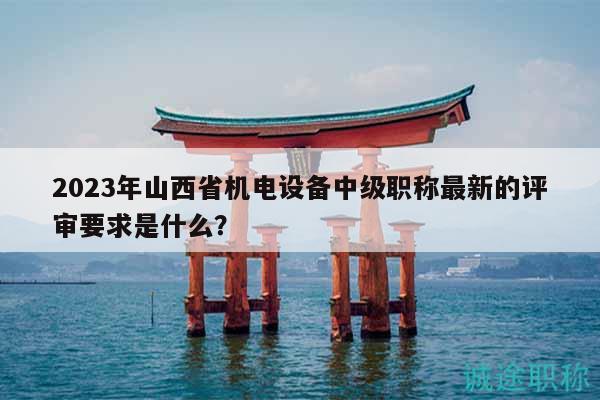 2023年山西省機電設(shè)備中級職稱最新的評審要求是什么？