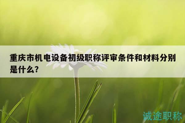 重慶市機電設(shè)備初級職稱評審條件和材料分別是什么？