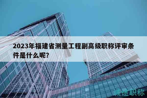 2023年福建省測量工程副高級職稱評審條件是什么呢？