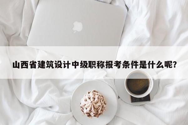 山西省建筑設(shè)計中級職稱報考條件是什么呢？