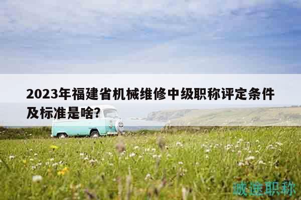 2023年福建省機(jī)械維修中級職稱評定條件及標(biāo)準(zhǔn)是啥？