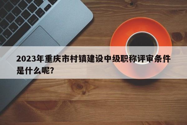 2023年重慶市村鎮(zhèn)建設(shè)中級(jí)職稱評(píng)審條件是什么呢？