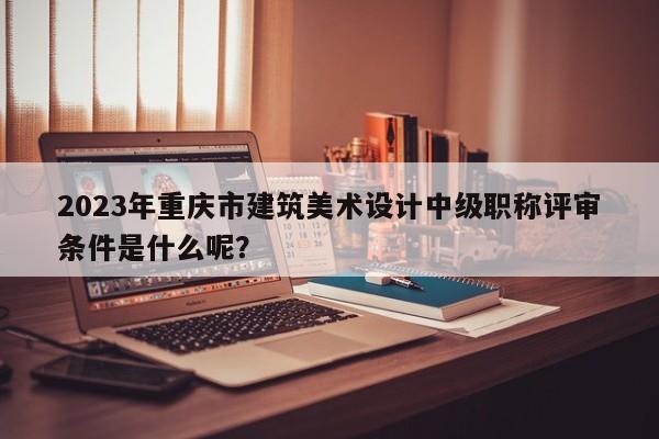 2023年重慶市建筑美術(shù)設(shè)計(jì)中級(jí)職稱評(píng)審條件是什么呢？