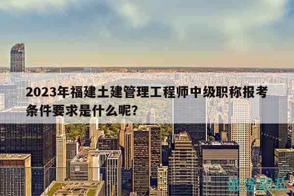 2023年福建土建管理工程師中級職稱報考條件要求是什么呢？