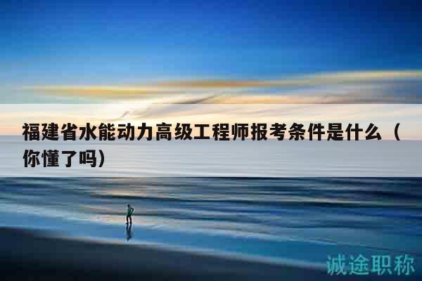 福建省水能動力高級工程師報考條件是什么（你懂了嗎）