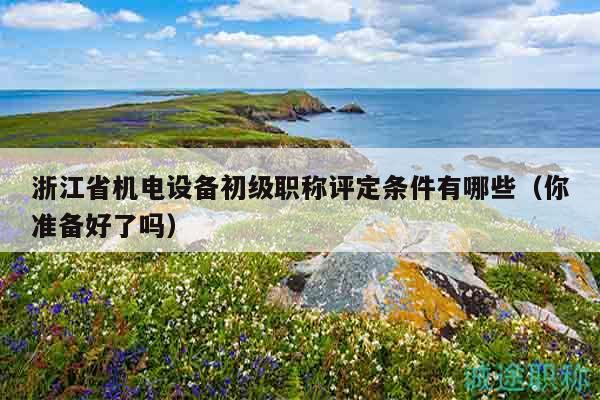 浙江省機(jī)電設(shè)備初級(jí)職稱評(píng)定條件有哪些（你準(zhǔn)備好了嗎）