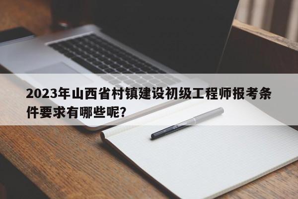 2023年山西省村鎮(zhèn)建設初級工程師報考條件要求有哪些呢？